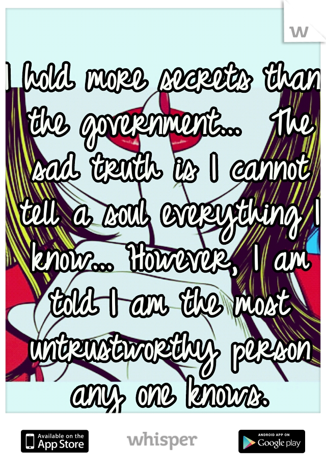 I hold more secrets than the government...  The sad truth is I cannot tell a soul everything I know... However, I am told I am the most untrustworthy person any one knows.