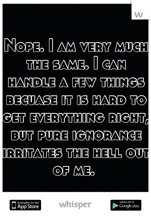 Nope. I am very much the same. I can handle a few things becuase it is hard to get everything right, but pure ignorance irritates the hell out of me. 