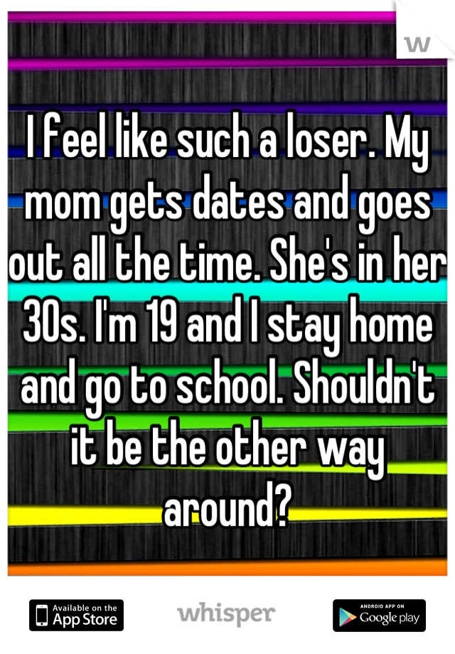I feel like such a loser. My mom gets dates and goes out all the time. She's in her 30s. I'm 19 and I stay home and go to school. Shouldn't it be the other way around?