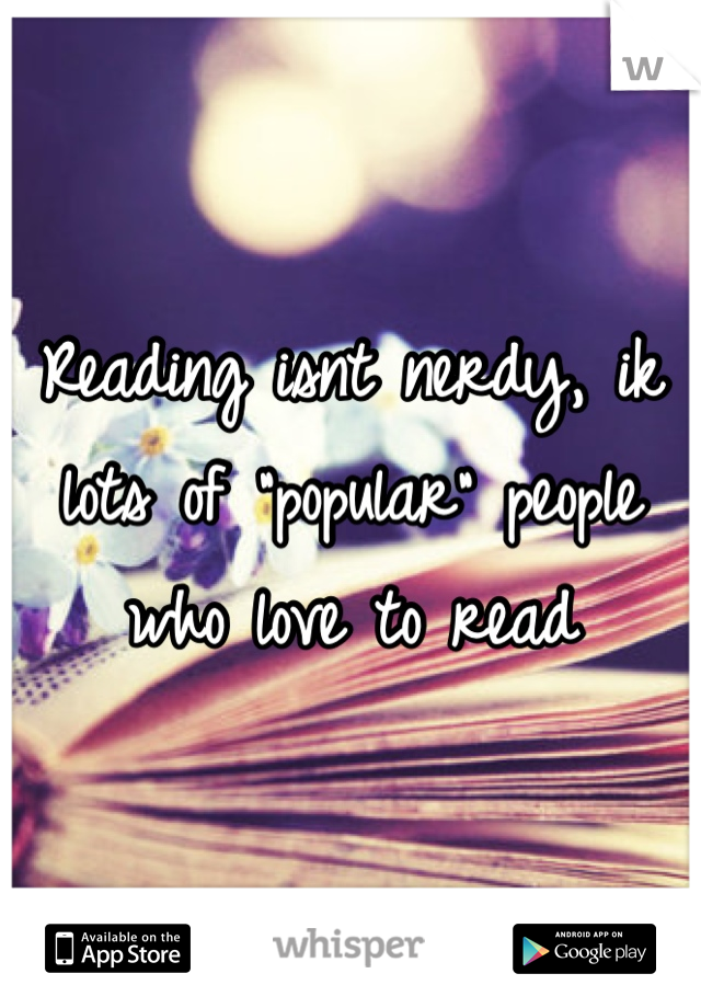 Reading isnt nerdy, ik lots of "popular" people who love to read