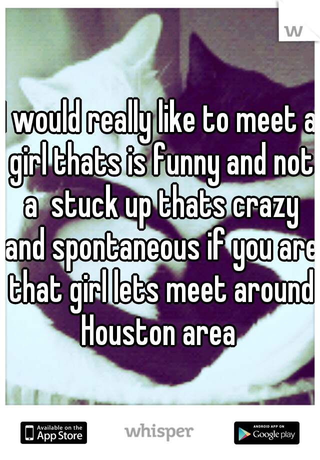 I would really like to meet a girl thats is funny and not a  stuck up thats crazy and spontaneous if you are that girl lets meet around Houston area 