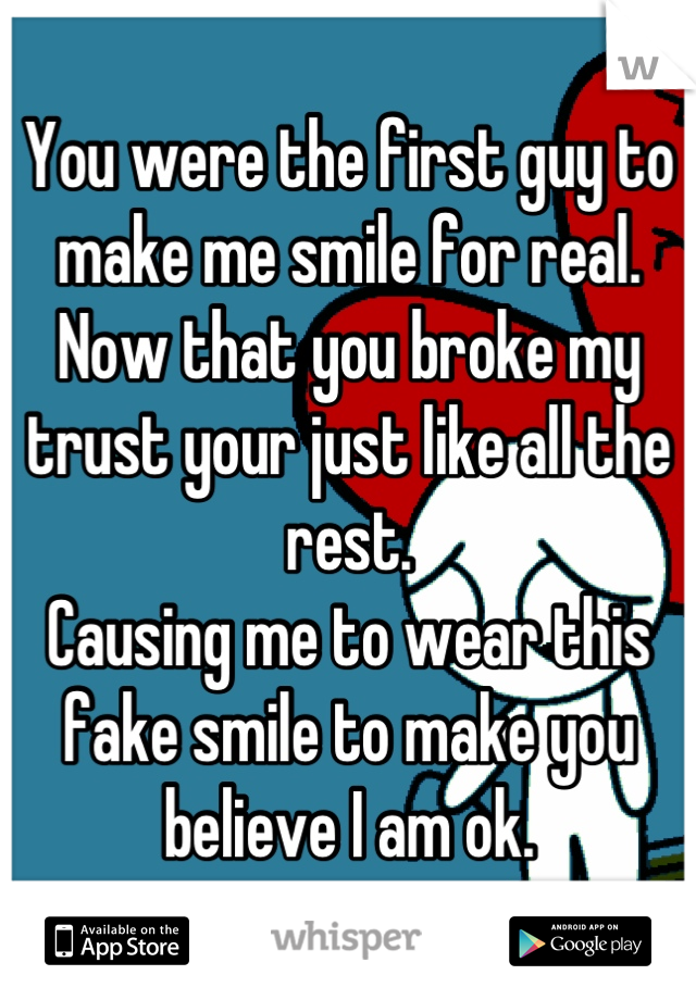 You were the first guy to make me smile for real.
Now that you broke my trust your just like all the rest. 
Causing me to wear this fake smile to make you believe I am ok.
