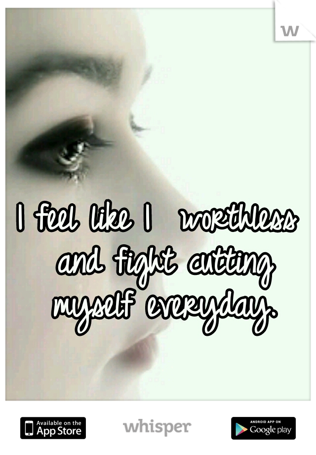 I feel like I  worthless and fight cutting myself everyday.