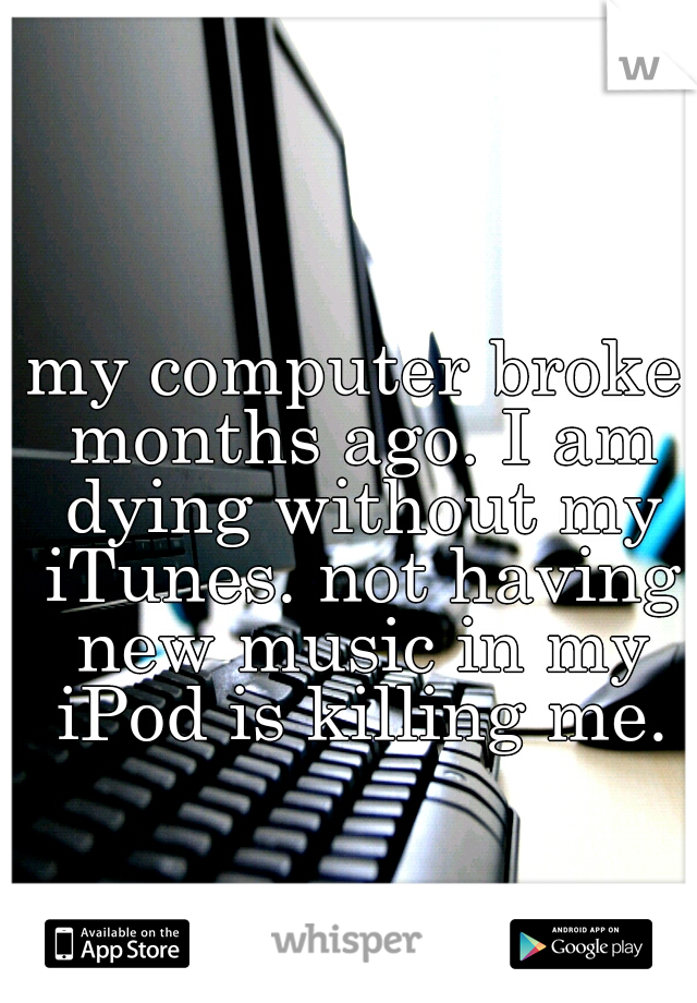 my computer broke months ago. I am dying without my iTunes. not having new music in my iPod is killing me.