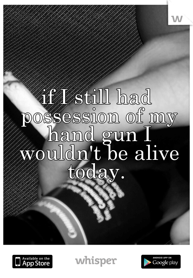 if I still had possession of my hand gun I wouldn't be alive today. 