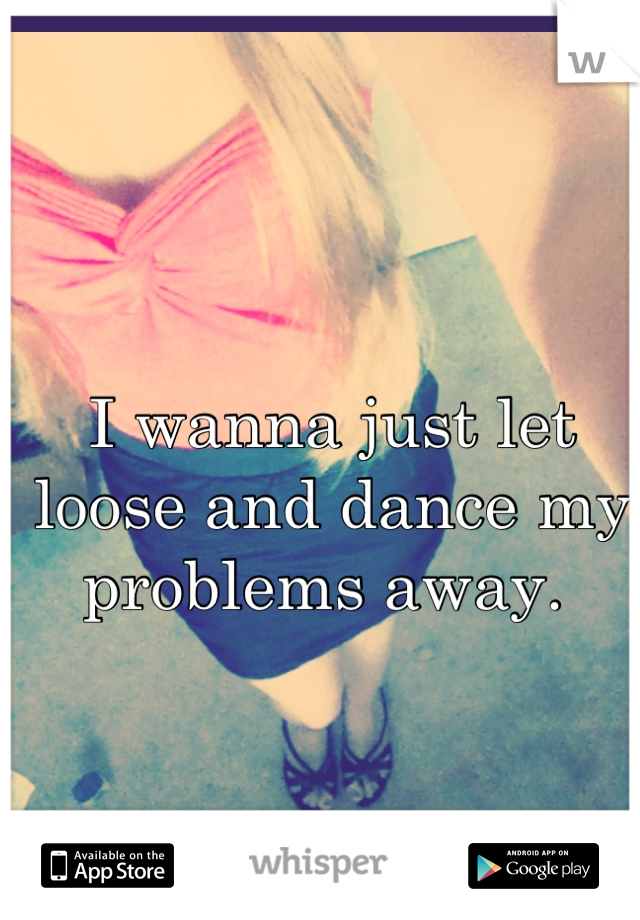 I wanna just let loose and dance my problems away. 