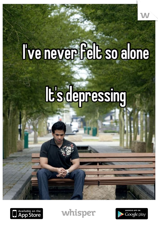 I've never felt so alone

It's depressing