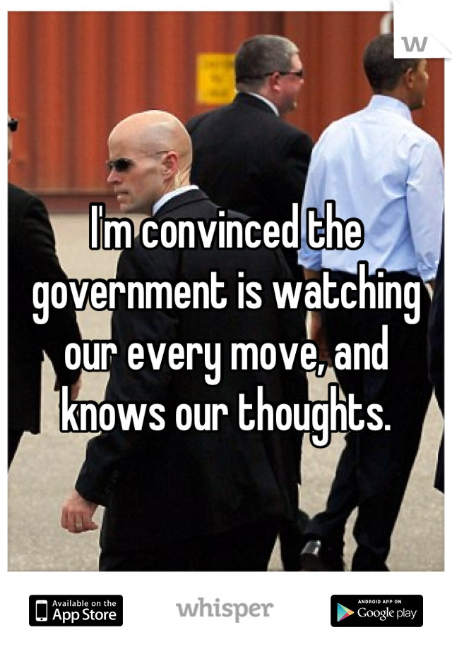 I'm convinced the government is watching our every move, and knows our thoughts.