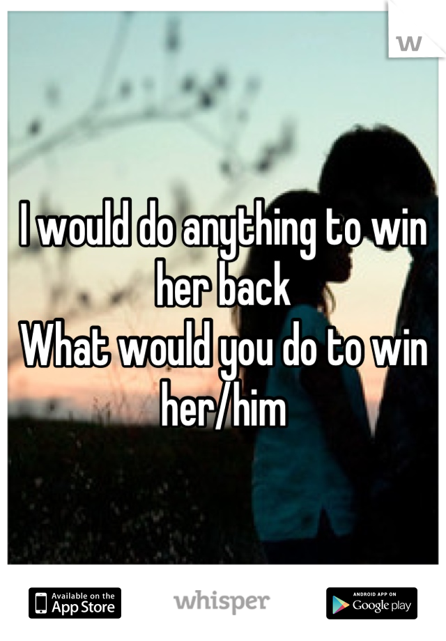 I would do anything to win her back 
What would you do to win her/him
