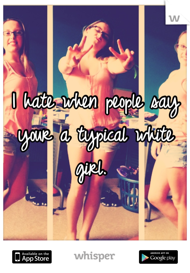 I hate when people say your a typical white girl. 