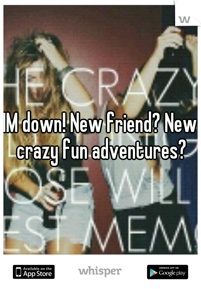 IM down! New friend? New crazy fun adventures?
