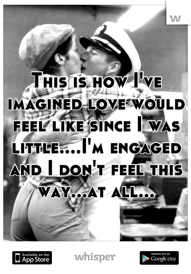 This is how I've imagined love would feel like since I was little....I'm engaged and I don't feel this way...at all...