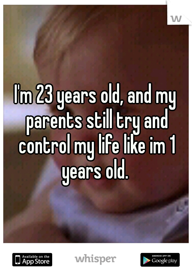 I'm 23 years old, and my parents still try and control my life like im 1 years old. 