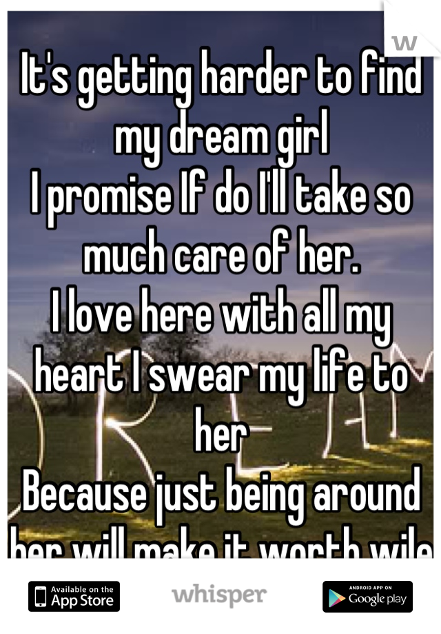 It's getting harder to find my dream girl 
I promise If do I'll take so much care of her. 
I love here with all my heart I swear my life to her
Because just being around her will make it worth wile 