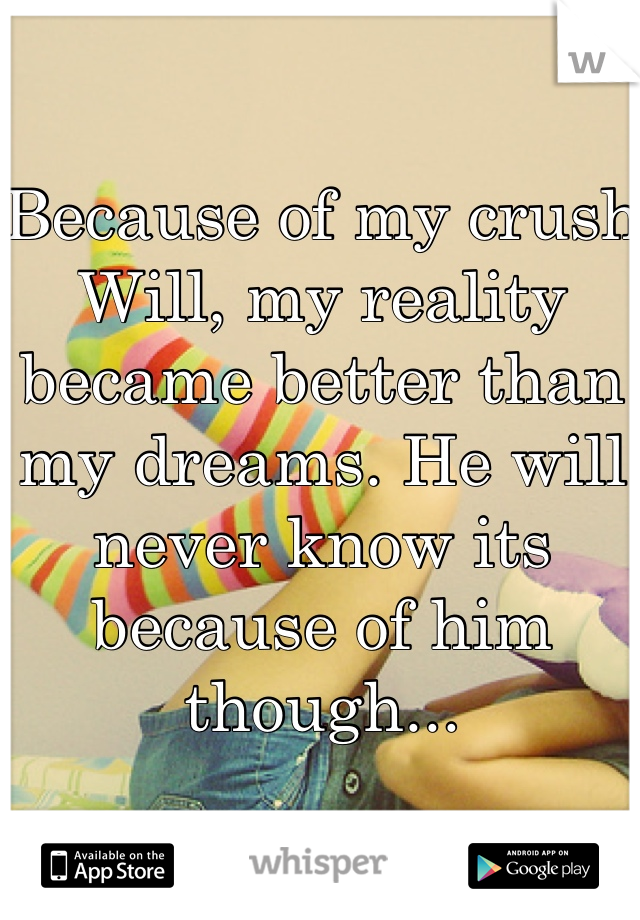 Because of my crush Will, my reality became better than my dreams. He will never know its because of him though...