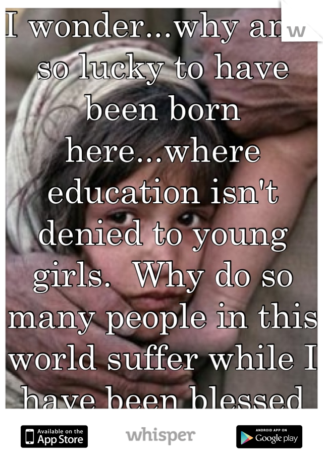 I wonder...why am I so lucky to have been born here...where education isn't denied to young girls.  Why do so many people in this world suffer while I have been blessed with so much?