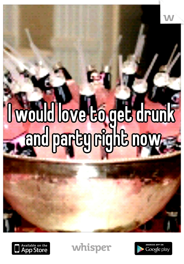 I would love to get drunk and party right now