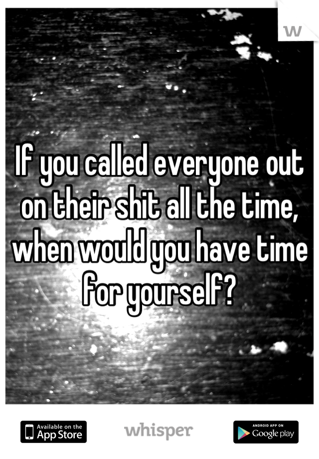 If you called everyone out on their shit all the time, when would you have time for yourself?