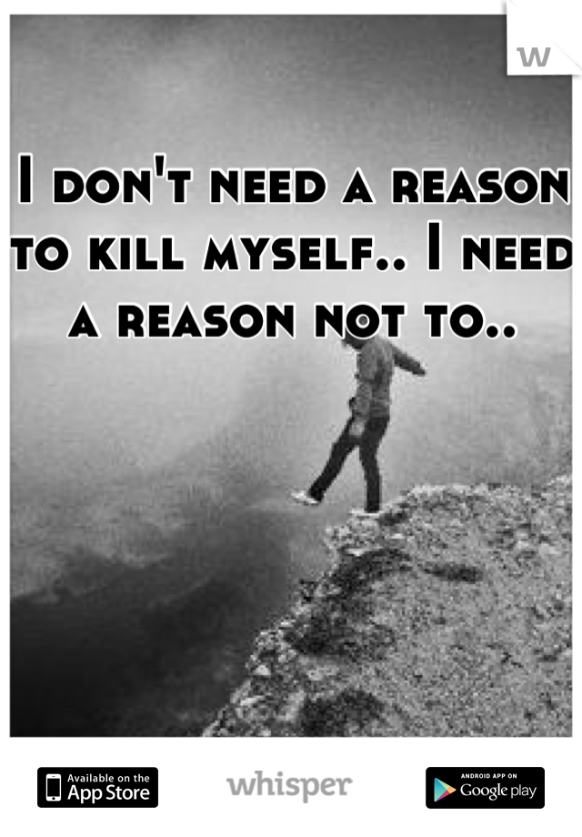 I don't need a reason to kill myself.. I need a reason not to..