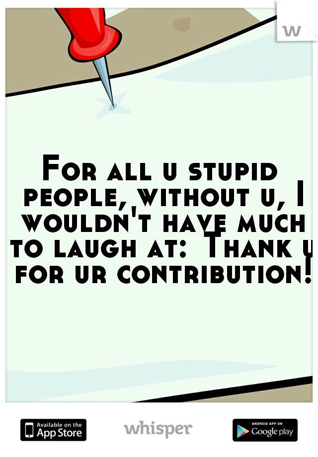 For all u stupid people, without u, I wouldn't have much to laugh at:
Thank u for ur contribution!