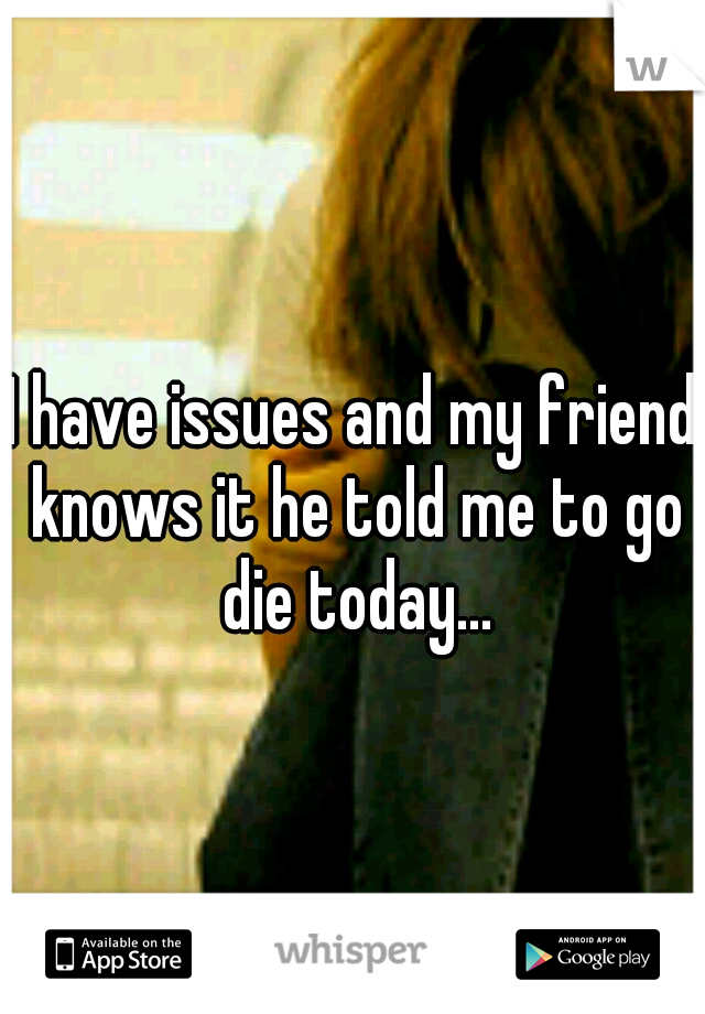 I have issues and my friend knows it he told me to go die today...