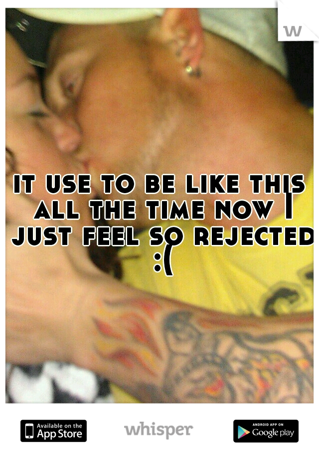 it use to be like this all the time now I just feel so rejected :(