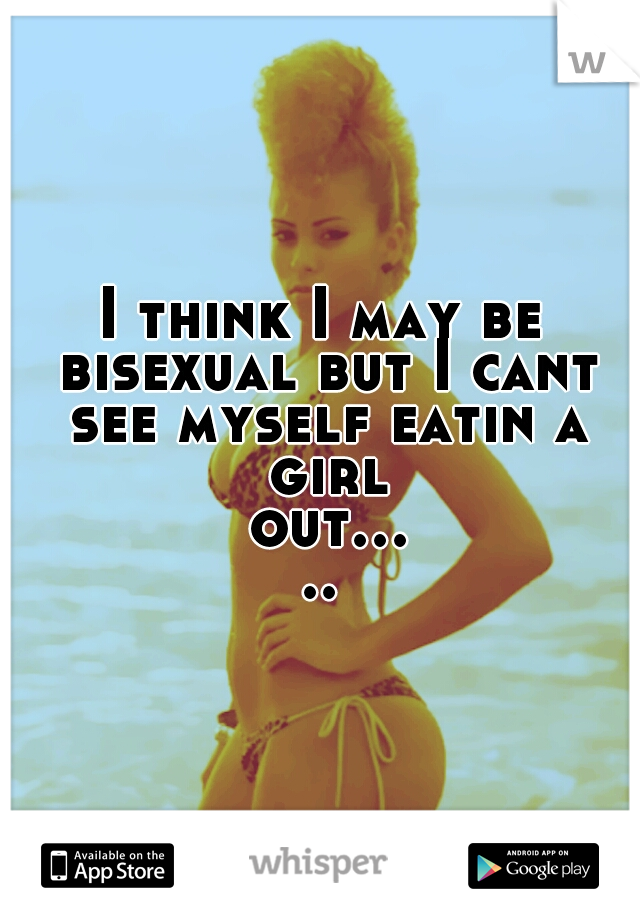 I think I may be bisexual but I cant see myself eatin a girl out.....