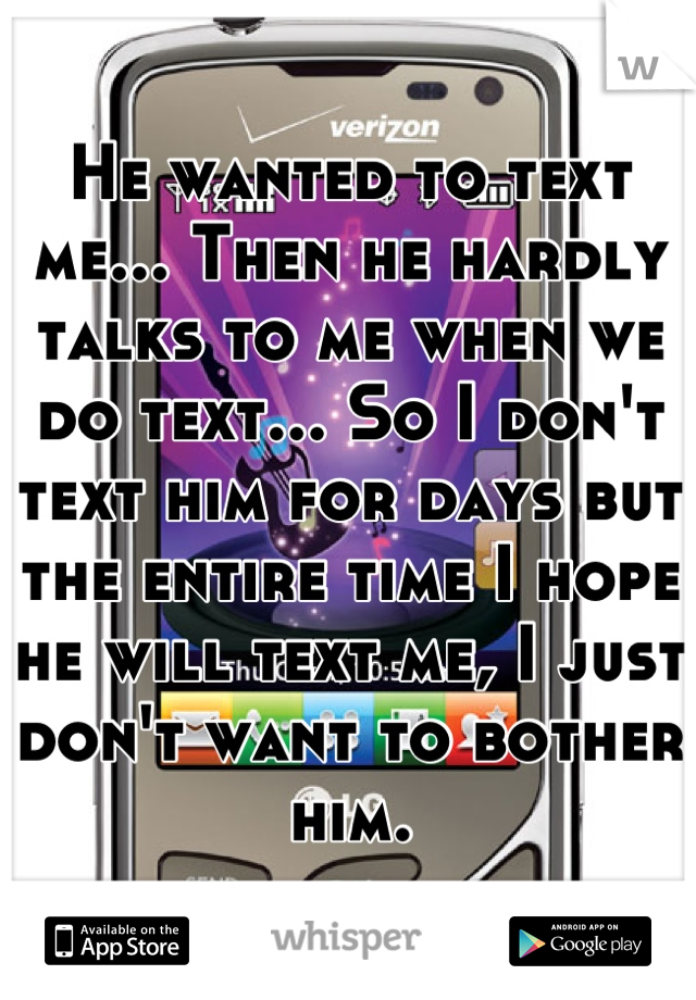 He wanted to text me... Then he hardly talks to me when we do text... So I don't text him for days but the entire time I hope he will text me, I just don't want to bother him.