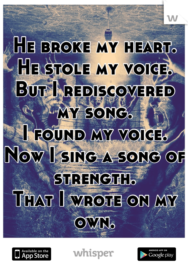 He broke my heart.
He stole my voice.
But I rediscovered my song.
I found my voice.
Now I sing a song of strength.
That I wrote on my own.