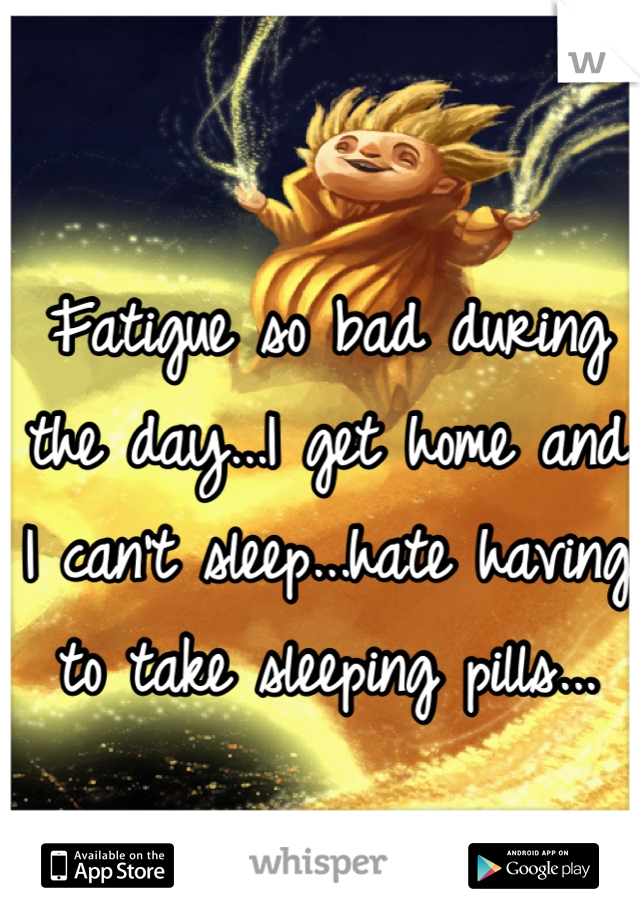 Fatigue so bad during the day...I get home and I can't sleep...hate having to take sleeping pills...