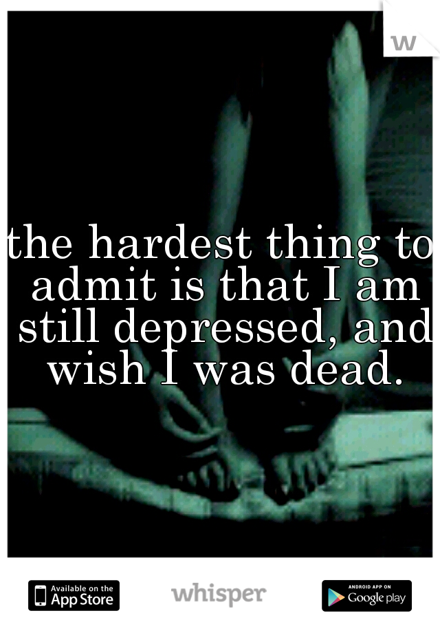 the hardest thing to admit is that I am still depressed, and wish I was dead.