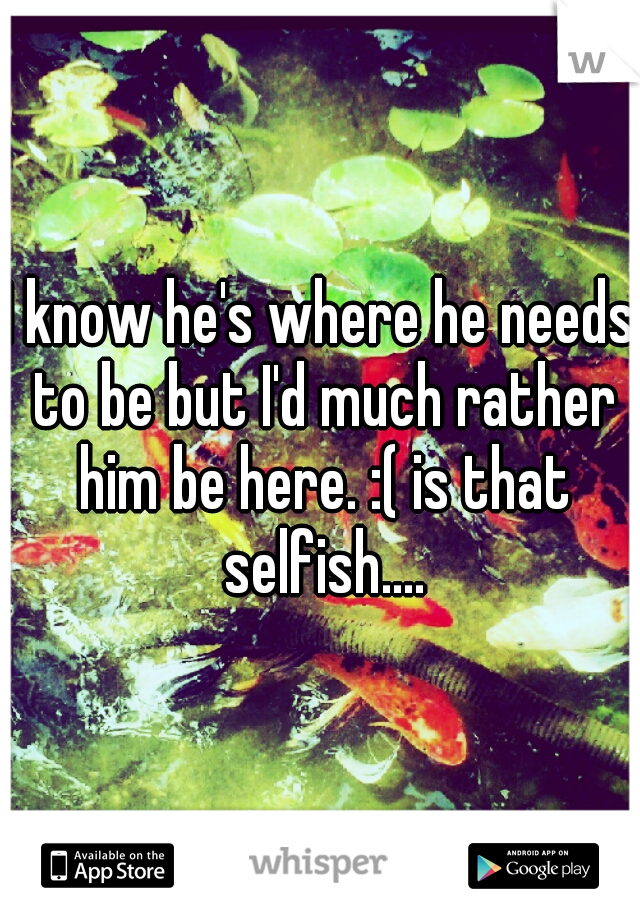 I know he's where he needs to be but I'd much rather him be here. :( is that selfish....