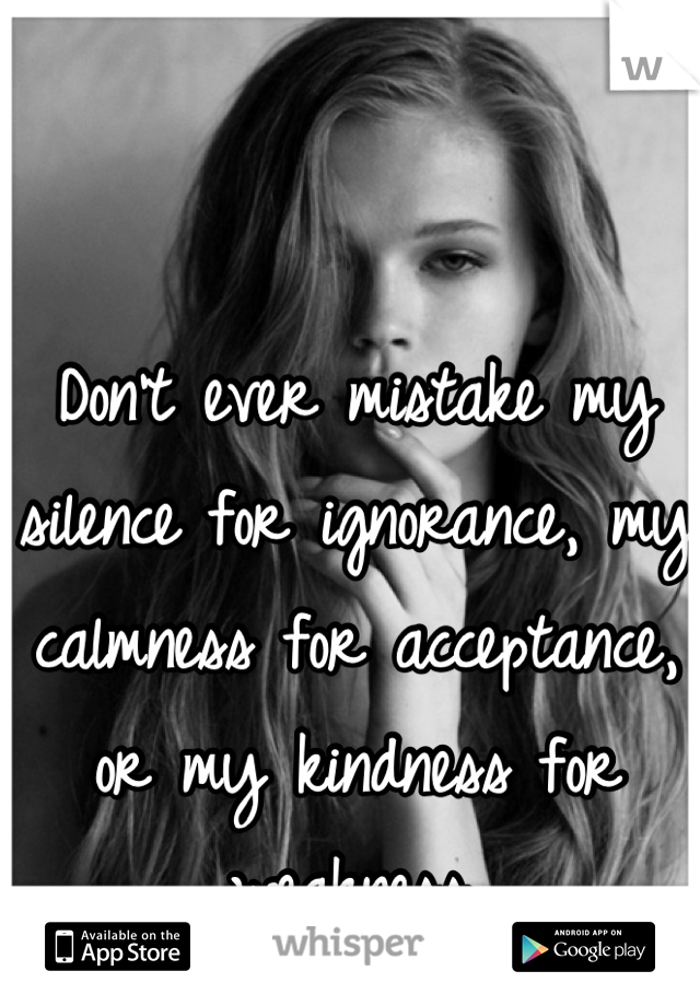 Don’t ever mistake my silence for ignorance, my calmness for acceptance, or my kindness for weakness.
