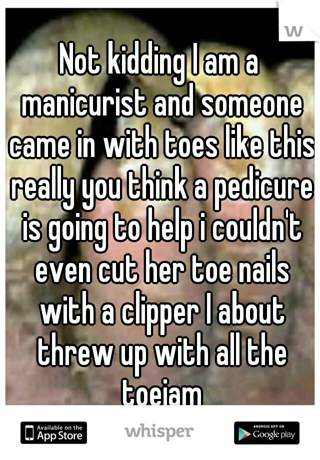 Not kidding I am a manicurist and someone came in with toes like this really you think a pedicure is going to help i couldn't even cut her toe nails with a clipper I about threw up with all the toejam