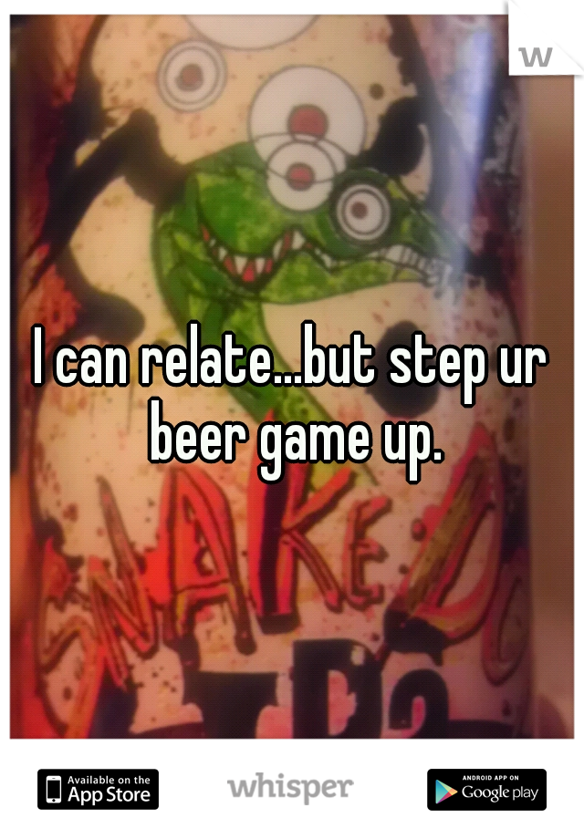I can relate...but step ur beer game up.