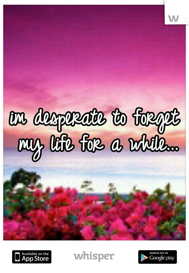 im desperate to forget my life for a while...