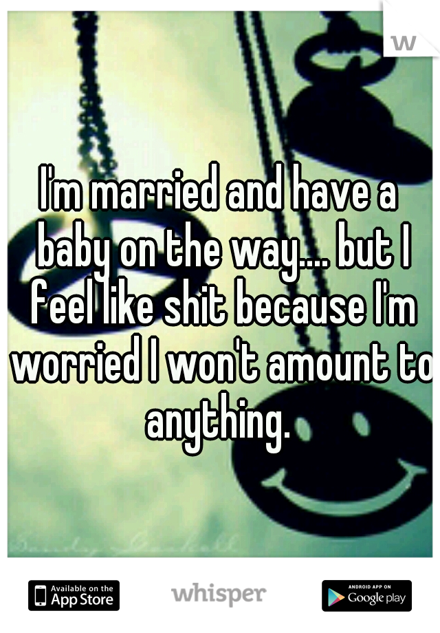 I'm married and have a baby on the way.... but I feel like shit because I'm worried I won't amount to anything. 
