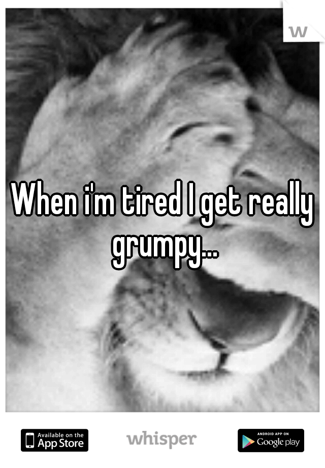 When i'm tired I get really grumpy...