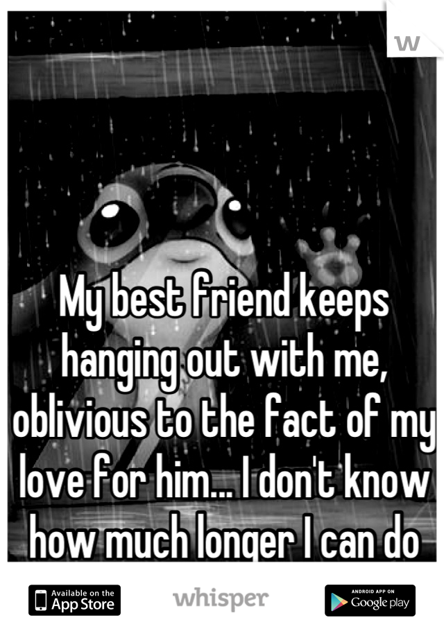 My best friend keeps hanging out with me, oblivious to the fact of my love for him... I don't know how much longer I can do it... 