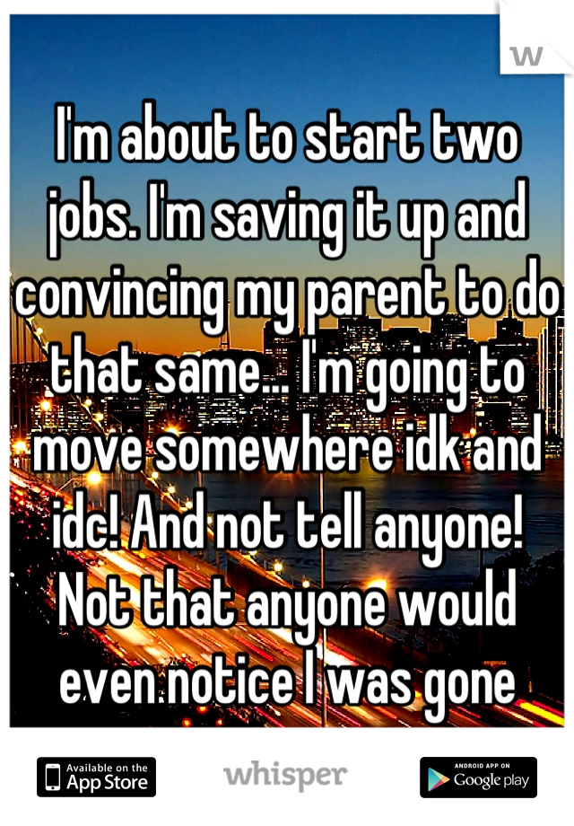 I'm about to start two jobs. I'm saving it up and convincing my parent to do that same... I'm going to move somewhere idk and idc! And not tell anyone! 
Not that anyone would even notice I was gone