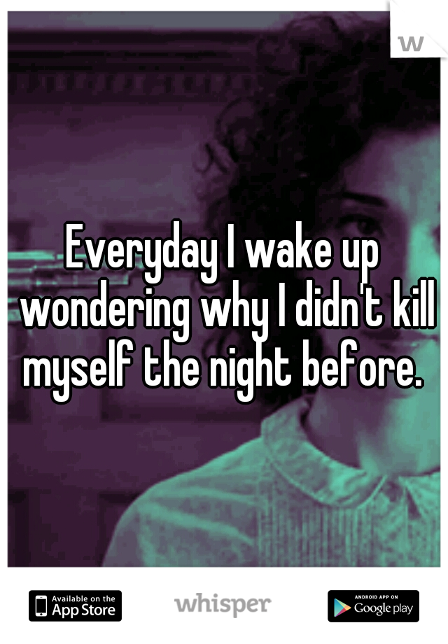 Everyday I wake up wondering why I didn't kill myself the night before. 