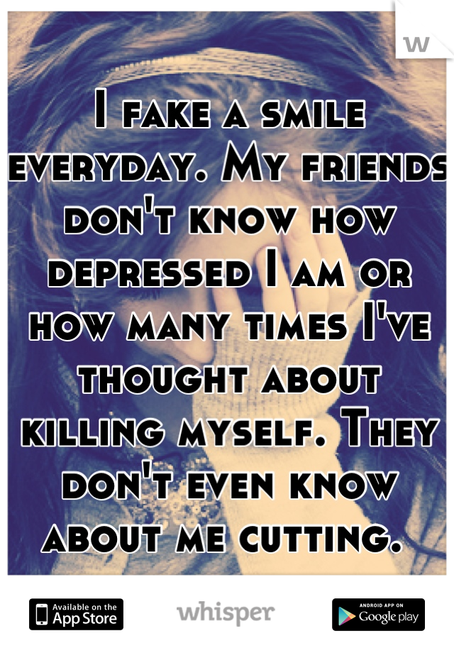 I fake a smile everyday. My friends don't know how depressed I am or how many times I've thought about killing myself. They don't even know about me cutting. 