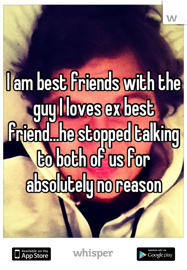 I am best friends with the guy I loves ex best friend...he stopped talking to both of us for absolutely no reason
