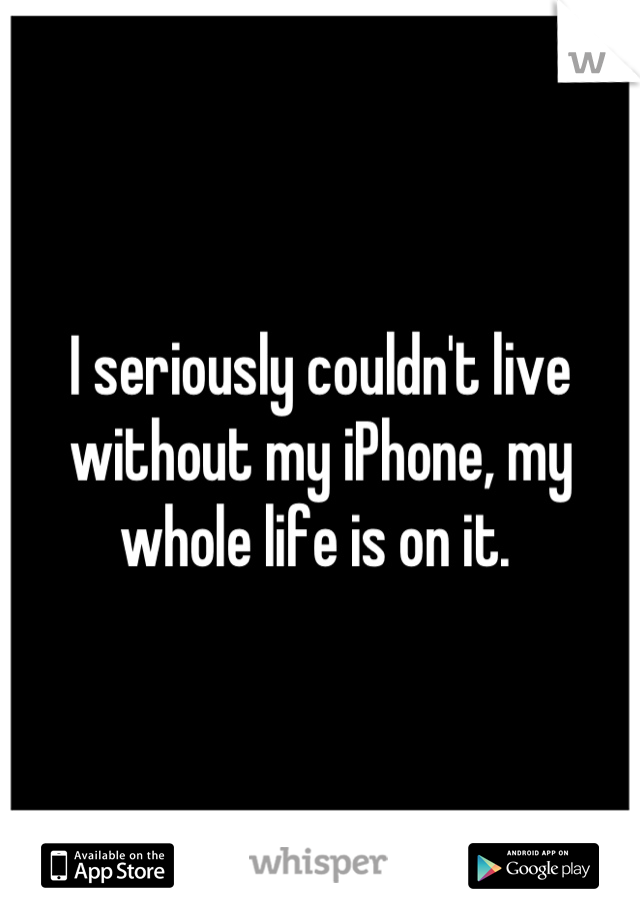 I seriously couldn't live without my iPhone, my whole life is on it. 