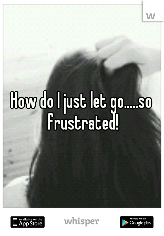 How do I just let go.....so frustrated!