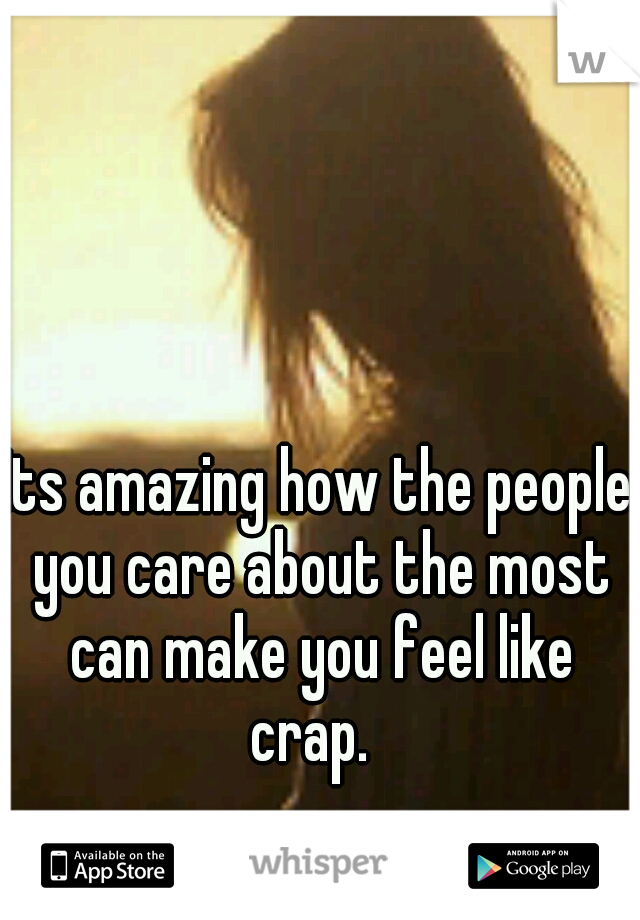 Its amazing how the people you care about the most can make you feel like crap.  