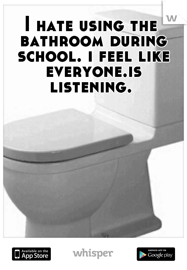 I hate using the bathroom during school. i feel like everyone.is listening. 