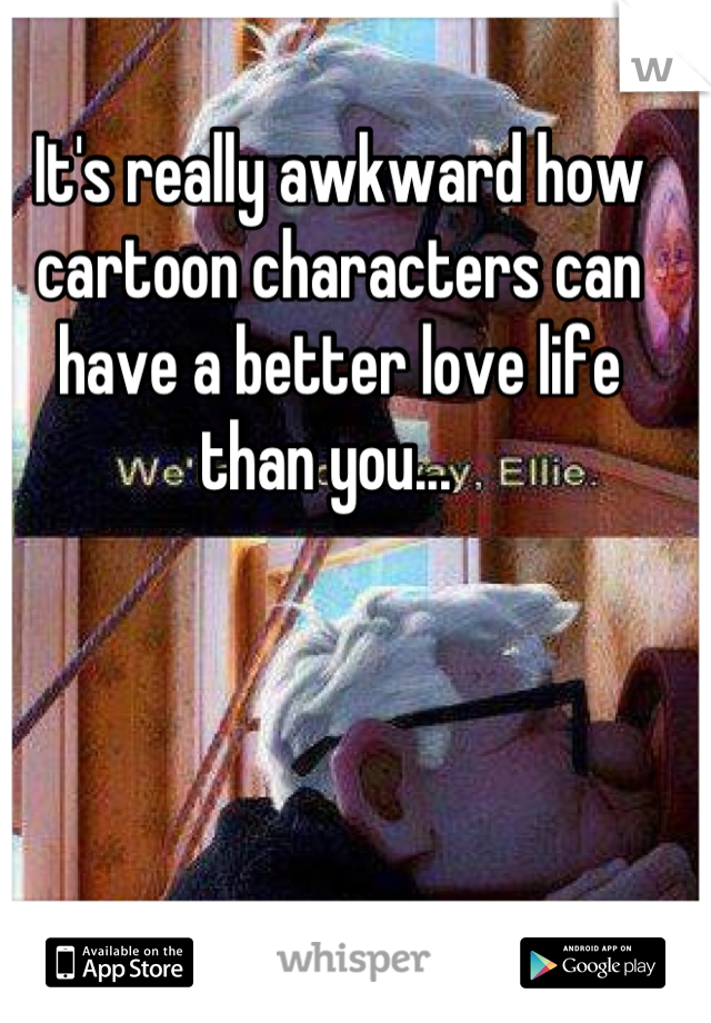 It's really awkward how cartoon characters can have a better love life than you...  