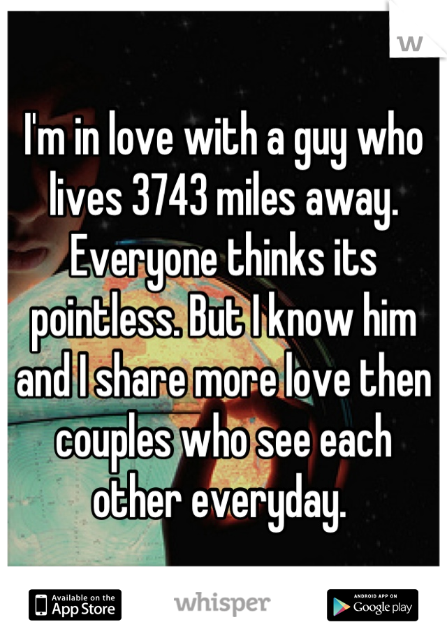 I'm in love with a guy who lives 3743 miles away. Everyone thinks its pointless. But I know him and I share more love then couples who see each other everyday. 