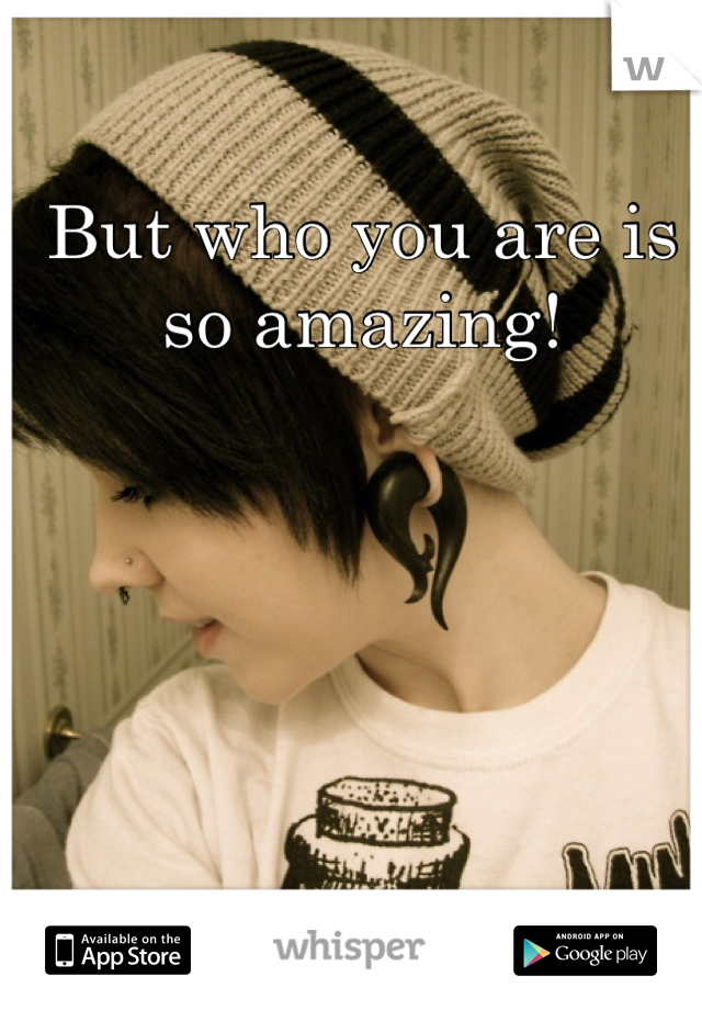 But who you are is so amazing!